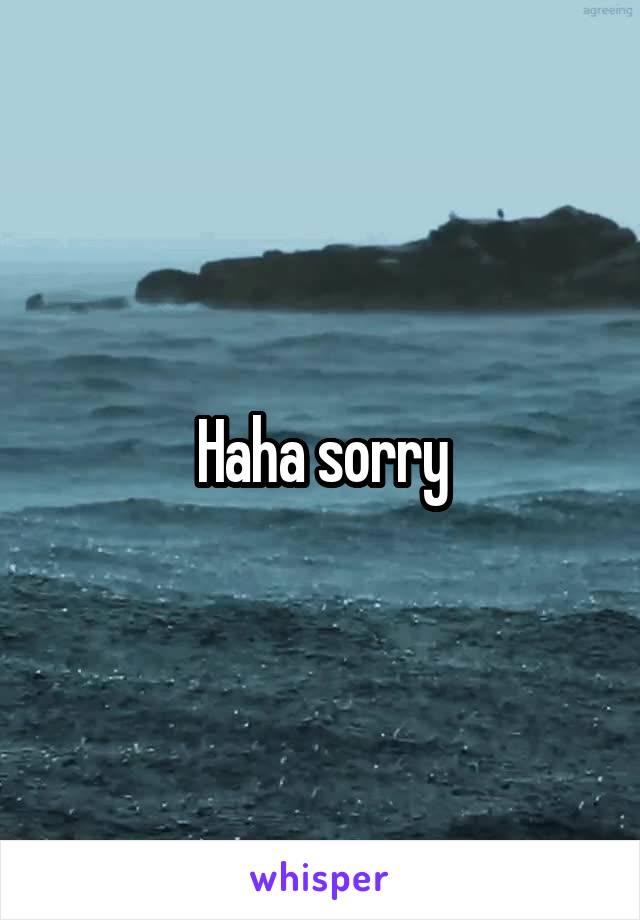 Haha sorry