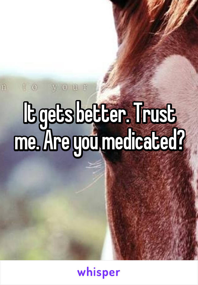 It gets better. Trust me. Are you medicated? 