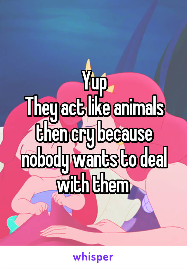 Yup
They act like animals then cry because nobody wants to deal with them 