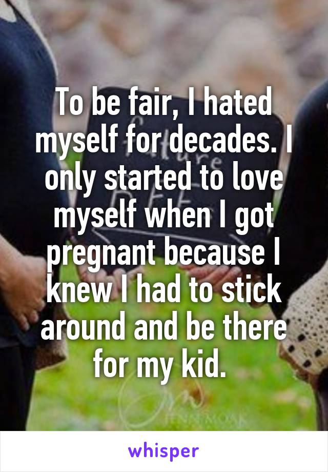 To be fair, I hated myself for decades. I only started to love myself when I got pregnant because I knew I had to stick around and be there for my kid. 