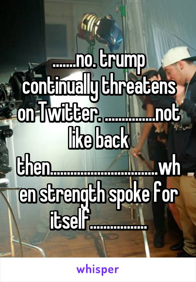 .......no. trump continually threatens on Twitter. ...............not like back then................................when strength spoke for itself.................