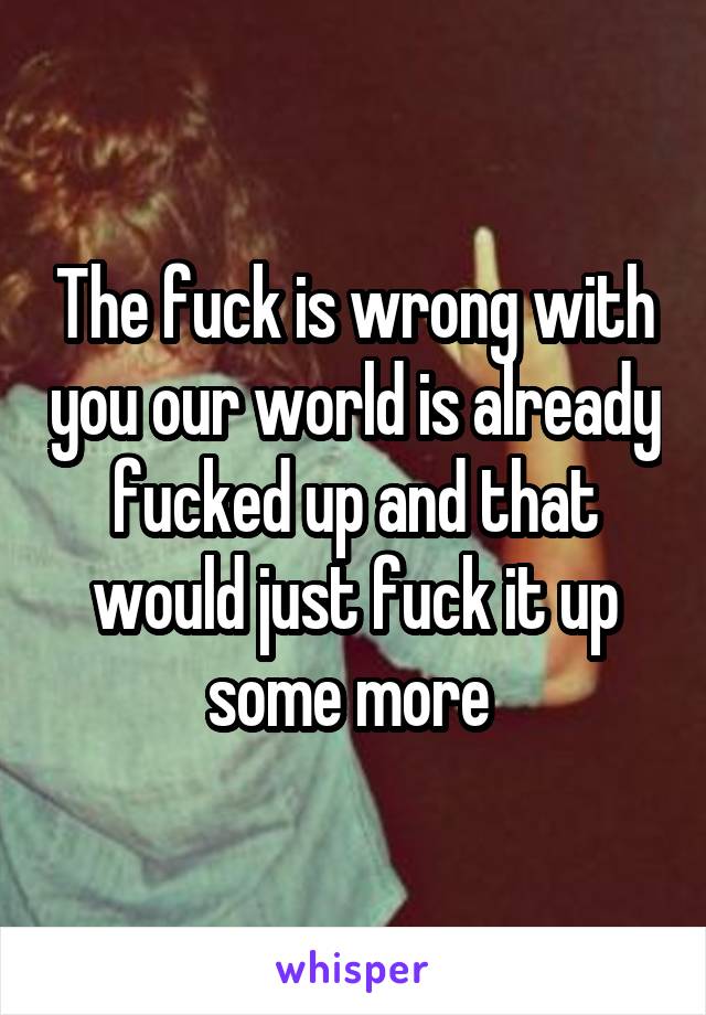 The fuck is wrong with you our world is already fucked up and that would just fuck it up some more 