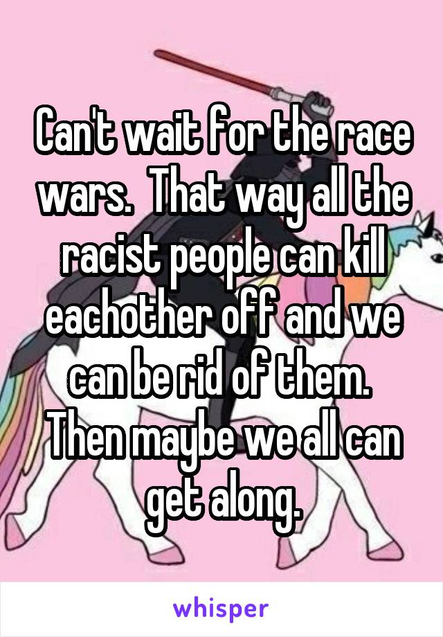 Can't wait for the race wars.  That way all the racist people can kill eachother off and we can be rid of them.  Then maybe we all can get along.