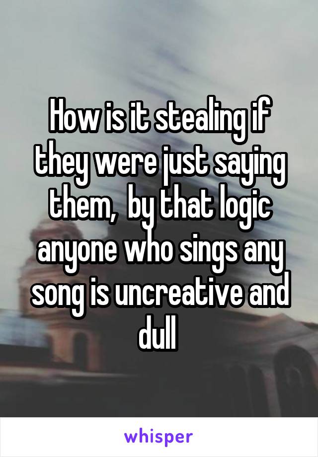 How is it stealing if they were just saying them,  by that logic anyone who sings any song is uncreative and dull 