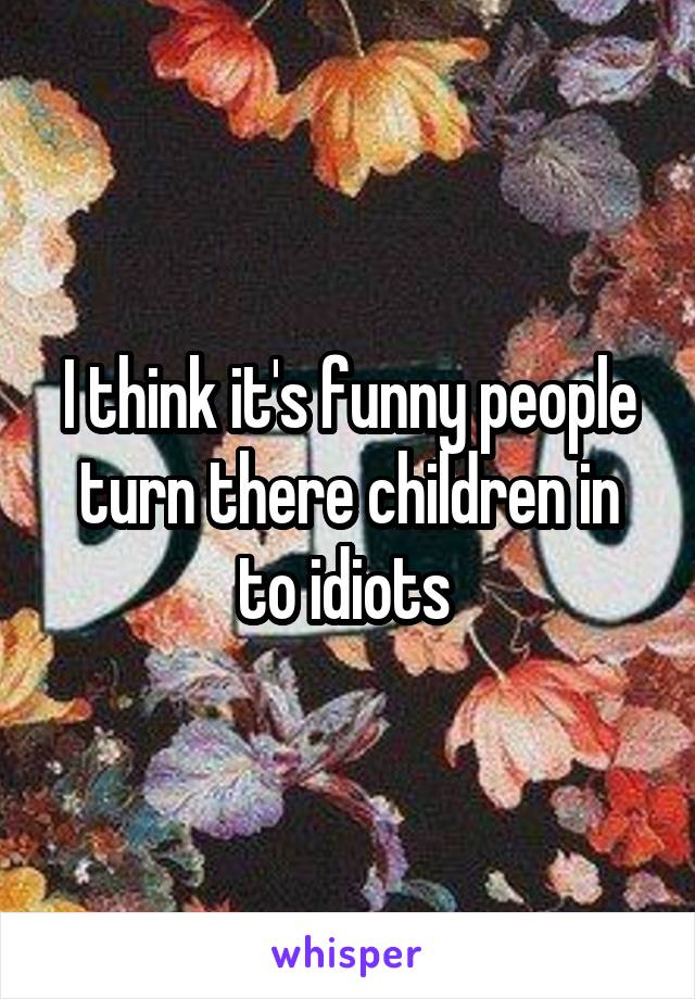 I think it's funny people turn there children in to idiots 