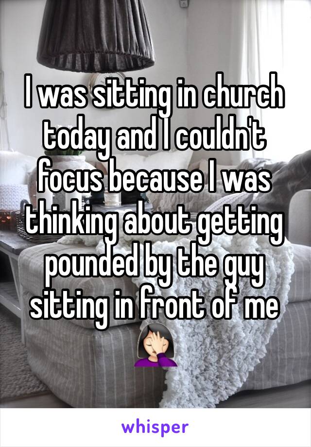 I was sitting in church today and I couldn't focus because I was thinking about getting pounded by the guy sitting in front of me 🤦🏻‍♀️