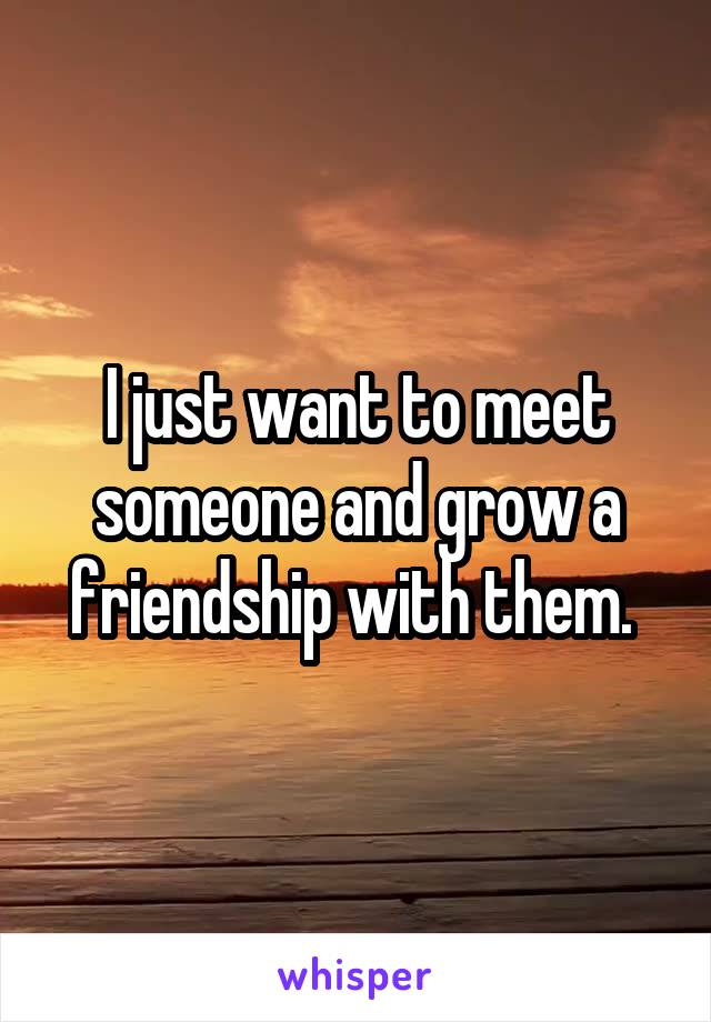 I just want to meet someone and grow a friendship with them. 