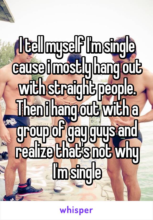 I tell myself I'm single cause i mostly hang out with straight people. Then i hang out with a group of gay guys and realize that's not why I'm single