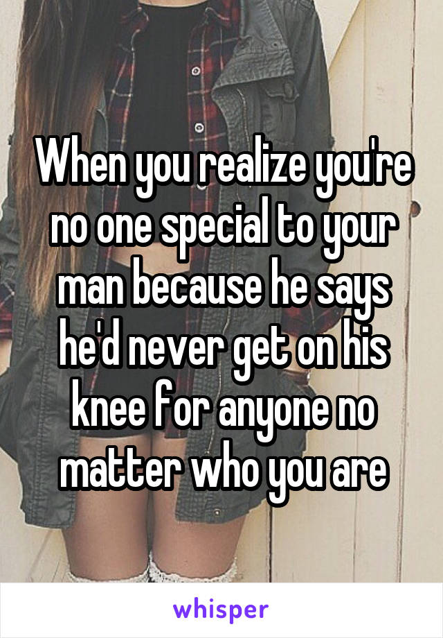 When you realize you're no one special to your man because he says he'd never get on his knee for anyone no matter who you are