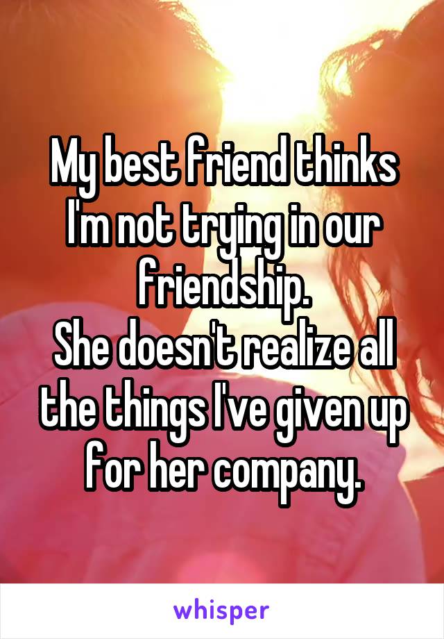 My best friend thinks I'm not trying in our friendship.
She doesn't realize all the things I've given up for her company.