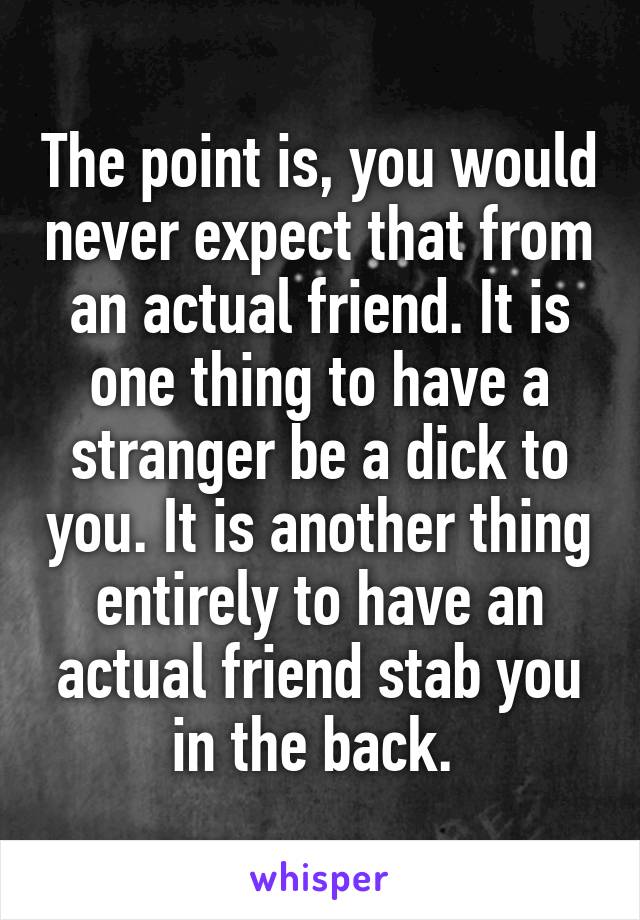 The point is, you would never expect that from an actual friend. It is one thing to have a stranger be a dick to you. It is another thing entirely to have an actual friend stab you in the back. 