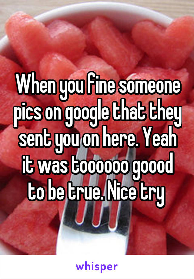 When you fine someone pics on google that they sent you on here. Yeah it was toooooo goood to be true. Nice try 