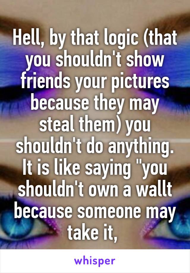 Hell, by that logic (that you shouldn't show friends your pictures because they may steal them) you shouldn't do anything. It is like saying "you shouldn't own a wallt because someone may take it, 