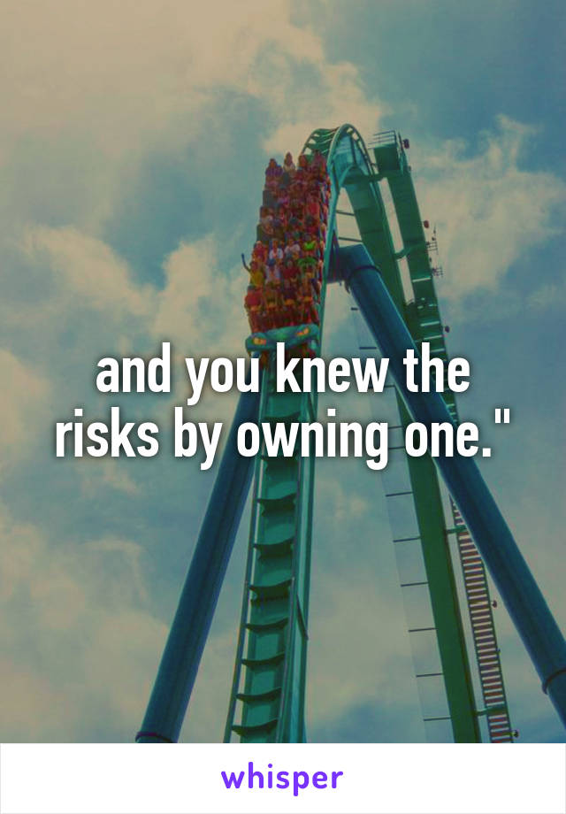 and you knew the risks by owning one."