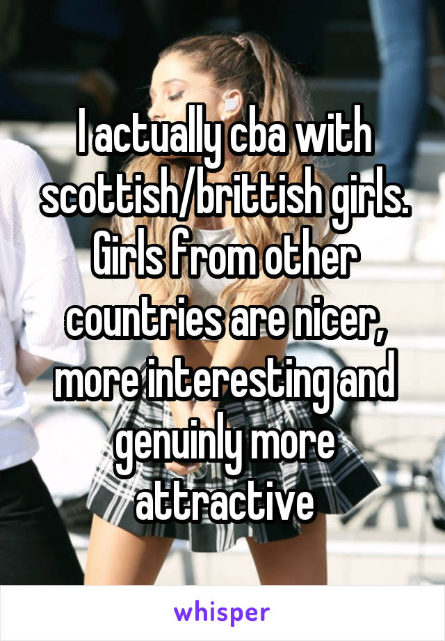 I actually cba with scottish/brittish girls. Girls from other countries are nicer, more interesting and genuinly more attractive