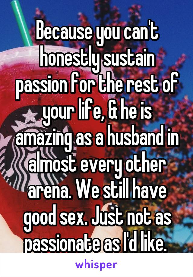 Because you can't honestly sustain passion for the rest of your life, & he is amazing as a husband in almost every other arena. We still have good sex. Just not as passionate as I'd like. 