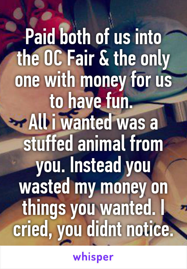 Paid both of us into the OC Fair & the only one with money for us to have fun. 
All i wanted was a stuffed animal from you. Instead you wasted my money on things you wanted. I cried, you didnt notice.