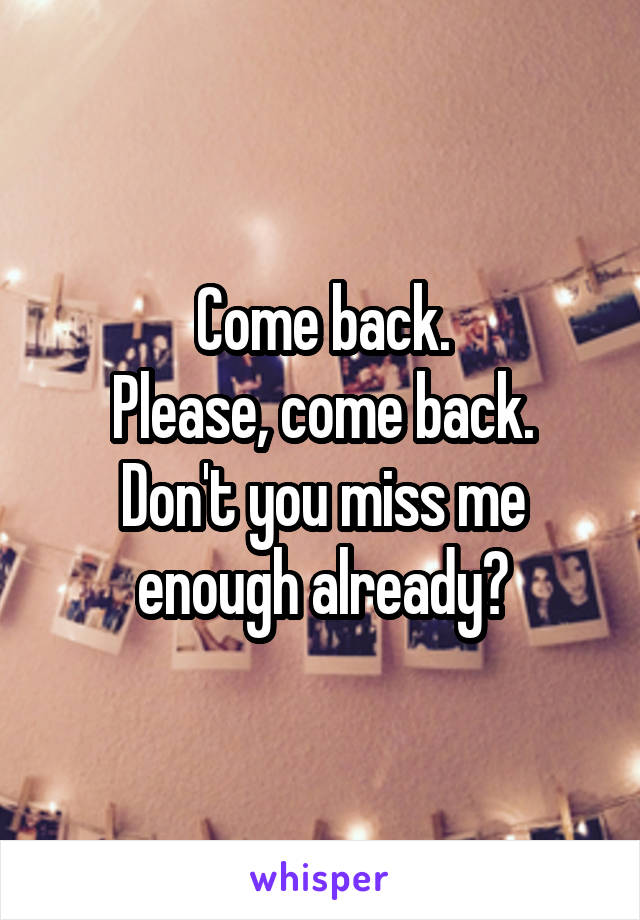 Come back.
Please, come back.
Don't you miss me enough already?