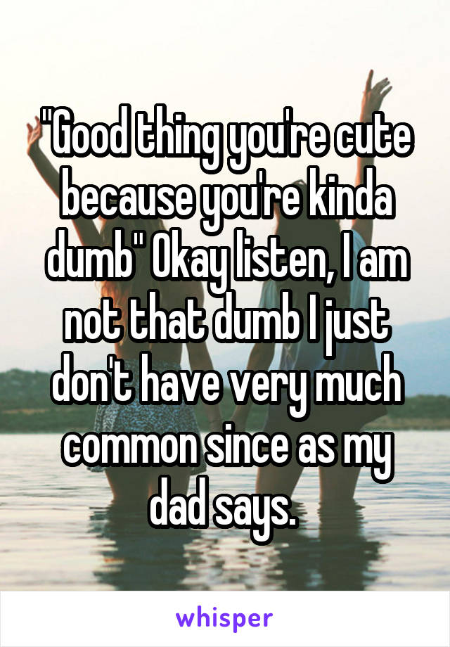 "Good thing you're cute because you're kinda dumb" Okay listen, I am not that dumb I just don't have very much common since as my dad says. 