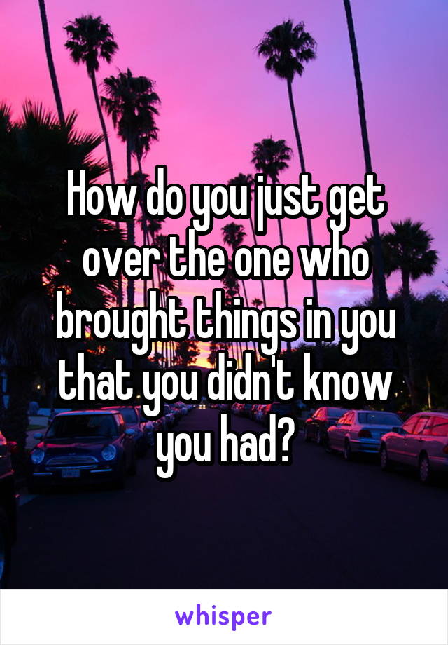 How do you just get over the one who brought things in you that you didn't know you had?