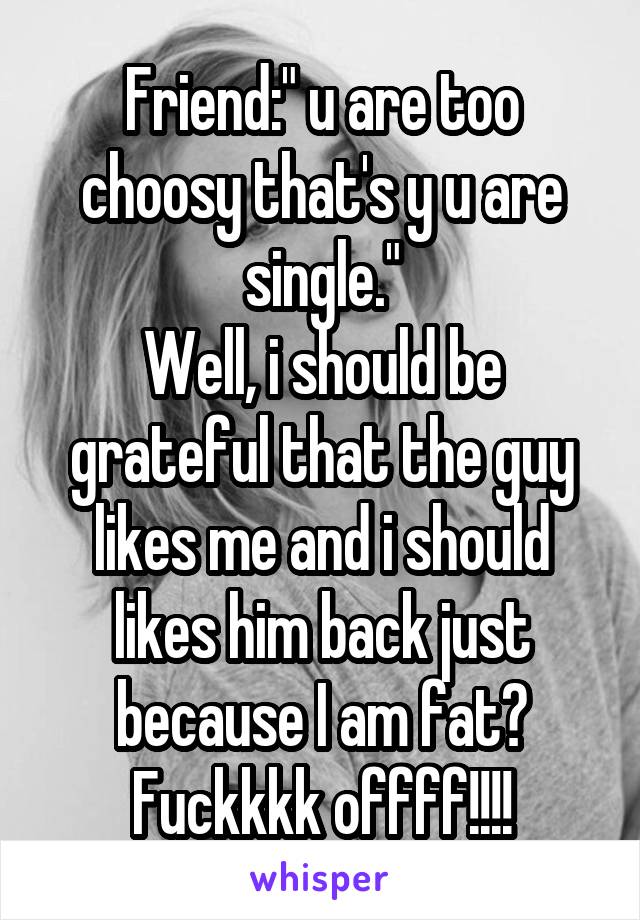 Friend:" u are too choosy that's y u are single."
Well, i should be grateful that the guy likes me and i should likes him back just because I am fat?
Fuckkkk offff!!!!