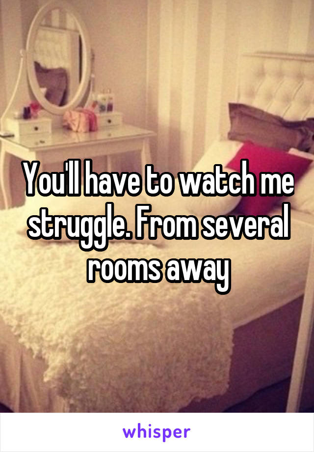 You'll have to watch me struggle. From several rooms away