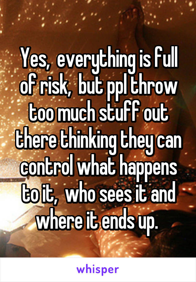 Yes,  everything is full of risk,  but ppl throw too much stuff out there thinking they can control what happens to it,  who sees it and where it ends up. 