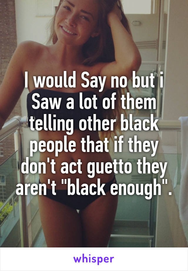 I would Say no but i Saw a lot of them telling other black people that if they don't act guetto they aren't "black enough".