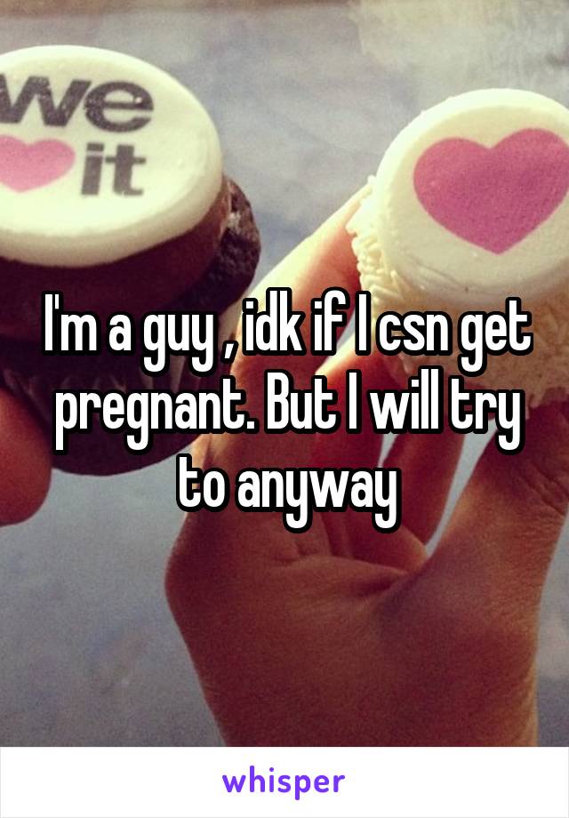 I'm a guy , idk if I csn get pregnant. But I will try to anyway