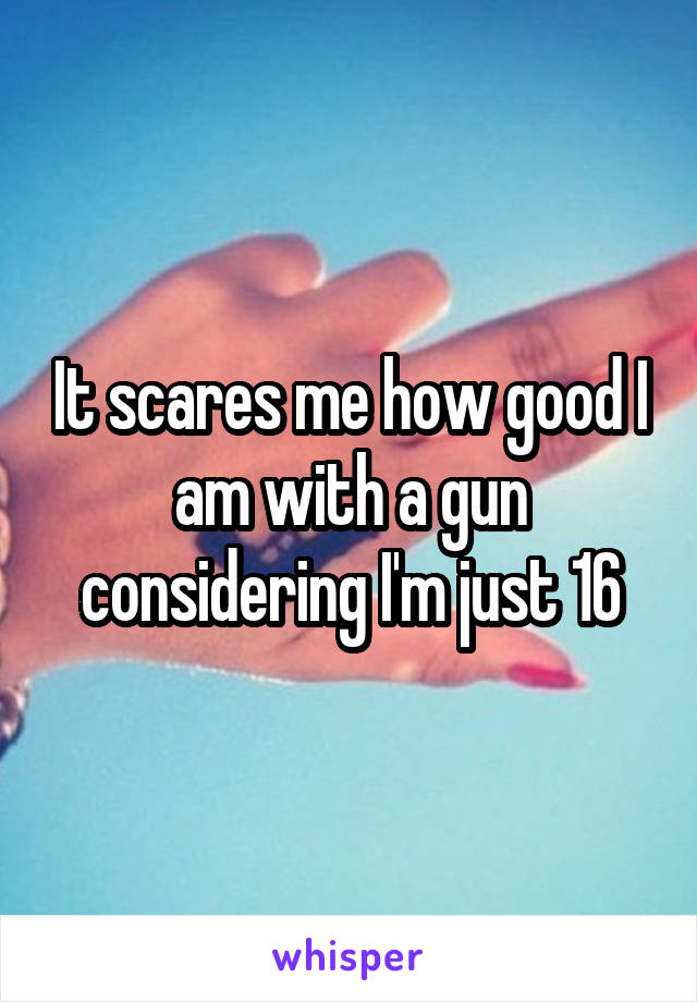 It scares me how good I am with a gun considering I'm just 16