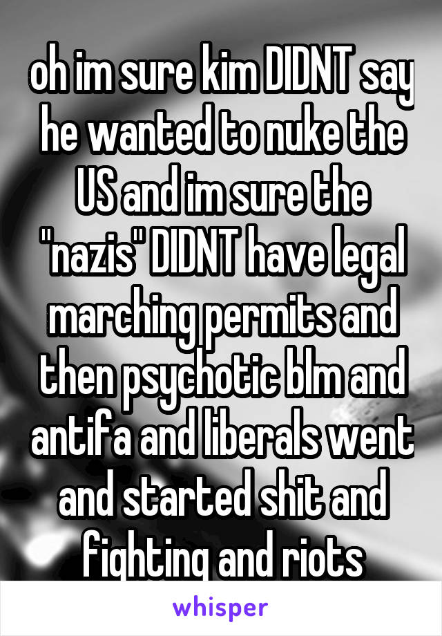 oh im sure kim DIDNT say he wanted to nuke the US and im sure the "nazis" DIDNT have legal marching permits and then psychotic blm and antifa and liberals went and started shit and fighting and riots