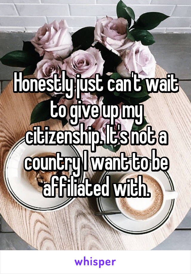 Honestly just can't wait to give up my citizenship. It's not a country I want to be affiliated with.
