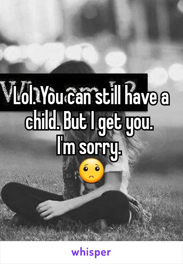 Lol. You can still have a child. But I get you. 
I'm sorry. 
🙁