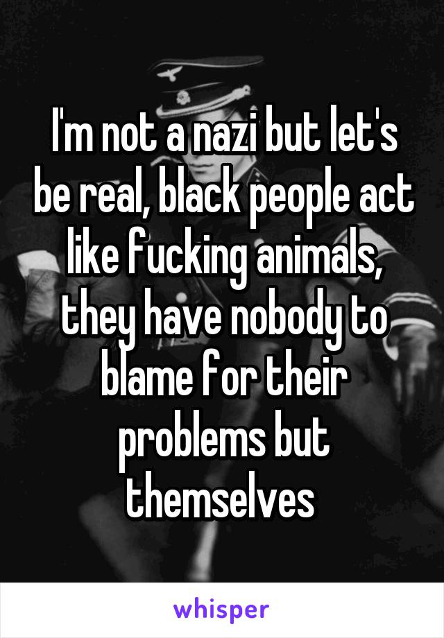 I'm not a nazi but let's be real, black people act like fucking animals, they have nobody to blame for their problems but themselves 