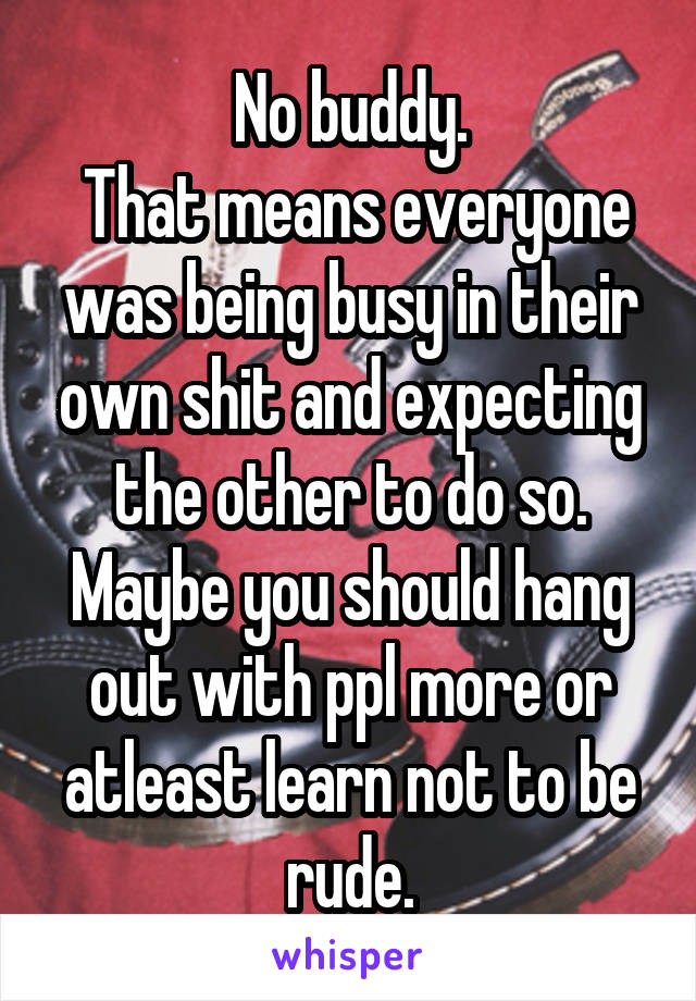 No buddy.
 That means everyone was being busy in their own shit and expecting the other to do so.
Maybe you should hang out with ppl more or atleast learn not to be rude.