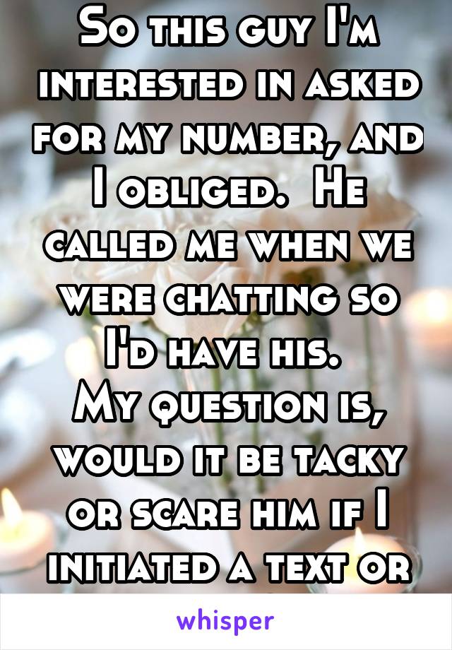 So this guy I'm interested in asked for my number, and I obliged.  He called me when we were chatting so I'd have his. 
My question is, would it be tacky or scare him if I initiated a text or call?