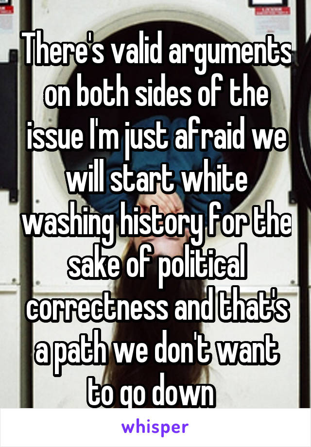 There's valid arguments on both sides of the issue I'm just afraid we will start white washing history for the sake of political correctness and that's a path we don't want to go down  