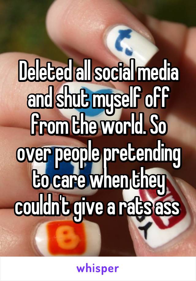 Deleted all social media and shut myself off from the world. So over people pretending to care when they couldn't give a rats ass 