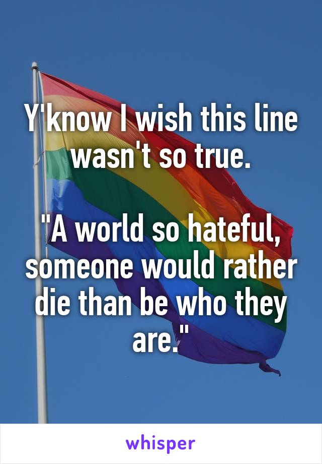 Y'know I wish this line wasn't so true.

"A world so hateful, someone would rather die than be who they are."