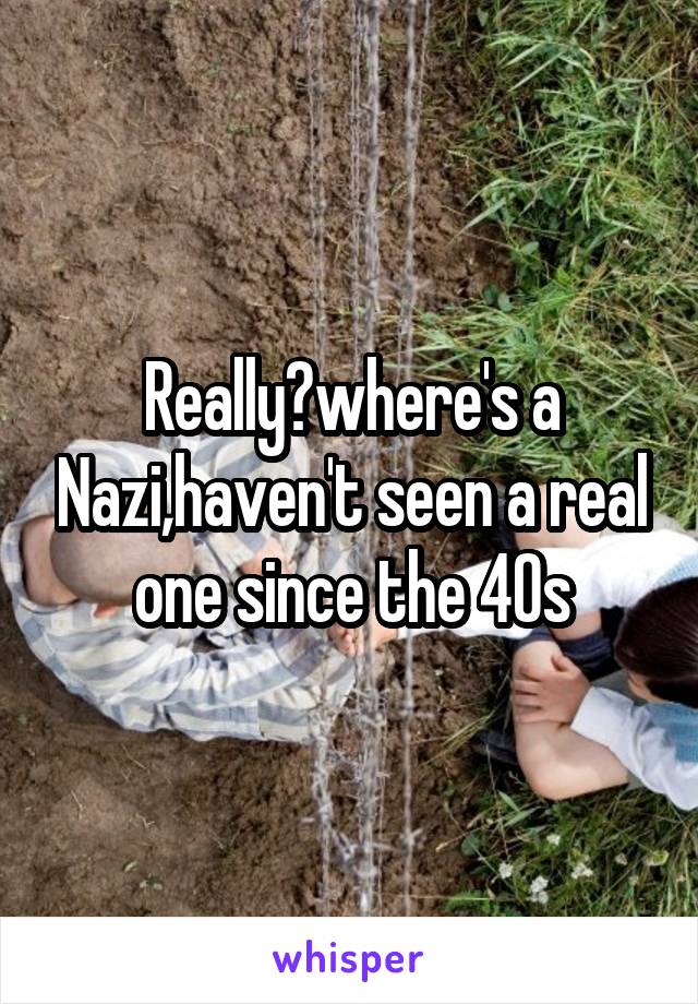 Really?where's a Nazi,haven't seen a real one since the 40s