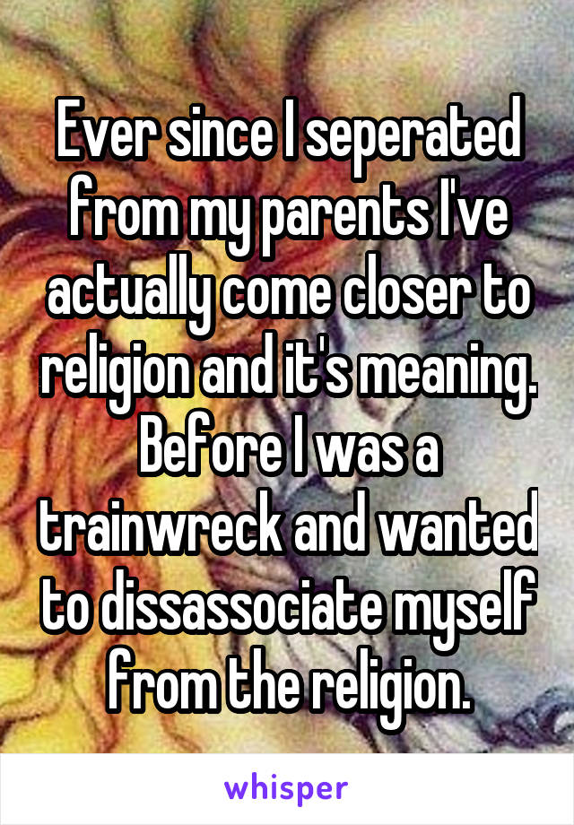 Ever since I seperated from my parents I've actually come closer to religion and it's meaning. Before I was a trainwreck and wanted to dissassociate myself from the religion.