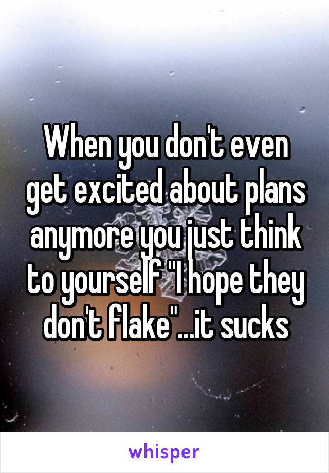 When you don't even get excited about plans anymore you just think to yourself "I hope they don't flake"...it sucks