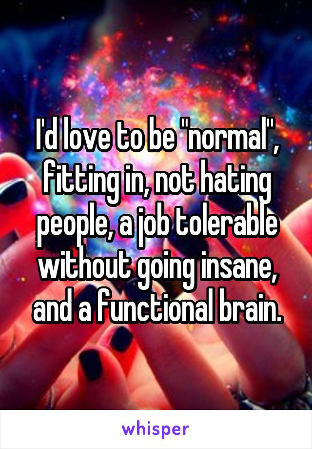 I'd love to be "normal", fitting in, not hating people, a job tolerable without going insane, and a functional brain.