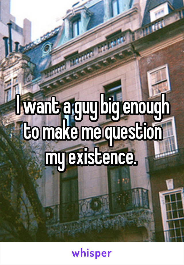 I want a guy big enough to make me question my existence. 