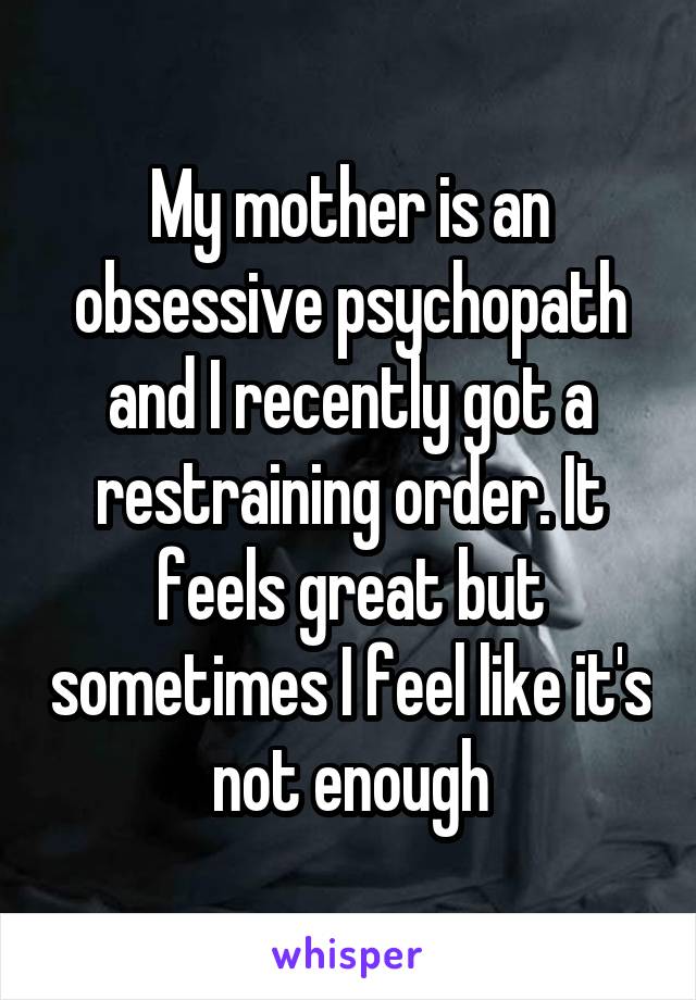 My mother is an obsessive psychopath and I recently got a restraining order. It feels great but sometimes I feel like it's not enough