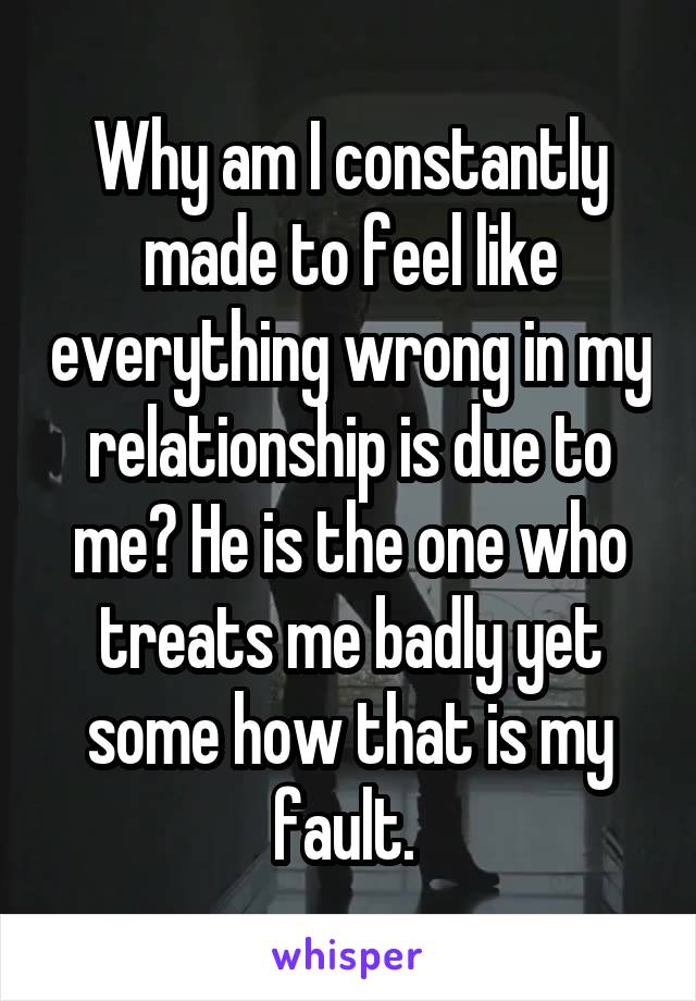 Why am I constantly made to feel like everything wrong in my relationship is due to me? He is the one who treats me badly yet some how that is my fault. 