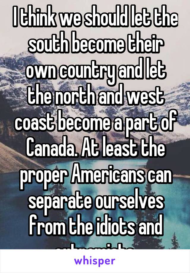 I think we should let the south become their own country and let the north and west coast become a part of Canada. At least the proper Americans can separate ourselves from the idiots and extremists.