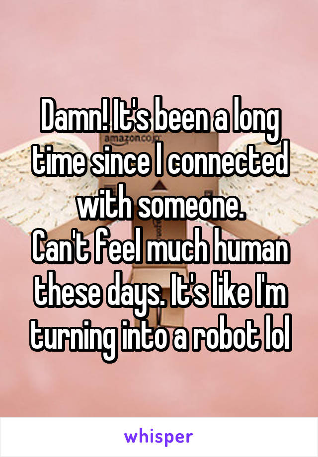 Damn! It's been a long time since I connected with someone.
Can't feel much human these days. It's like I'm turning into a robot lol