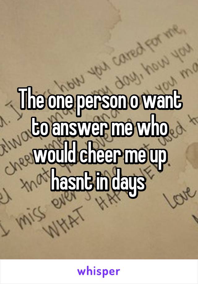 The one person o want to answer me who would cheer me up hasnt in days 