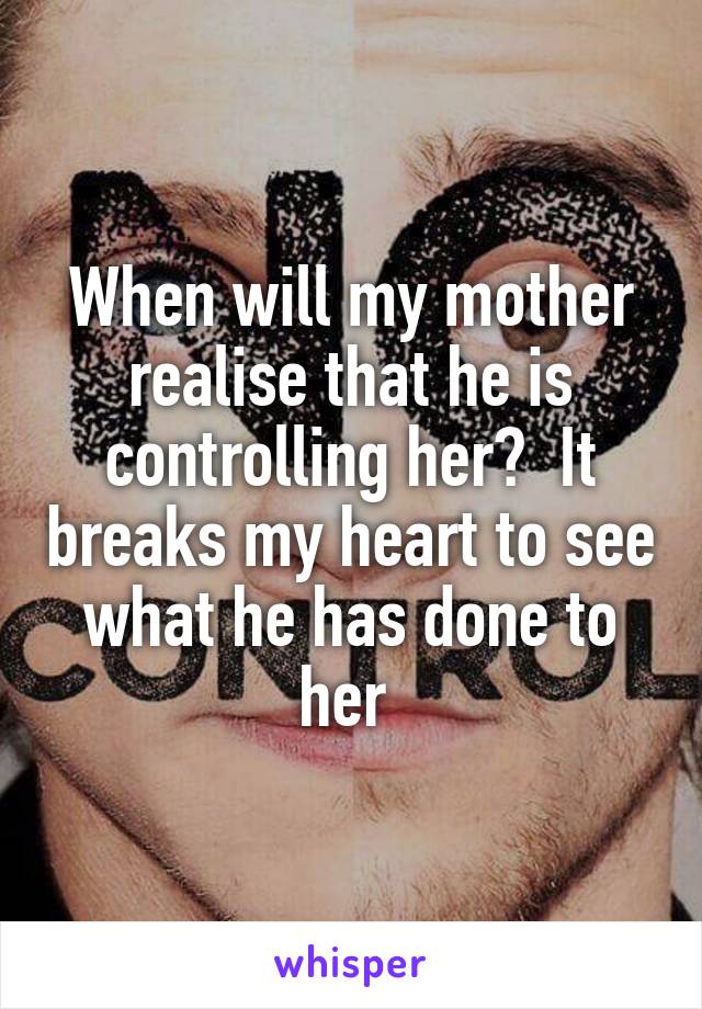 When will my mother realise that he is controlling her?  It breaks my heart to see what he has done to her 